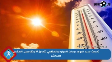 تحديث جديد اليوم: درجات الحرارة والعظمى تتجاوز 37 وتفاصيل الطقس المباشر